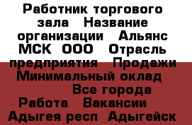 Работник торгового зала › Название организации ­ Альянс-МСК, ООО › Отрасль предприятия ­ Продажи › Минимальный оклад ­ 25 000 - Все города Работа » Вакансии   . Адыгея респ.,Адыгейск г.